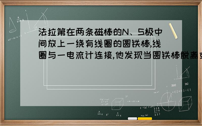 法拉第在两条磁棒的N、S极中间放上一绕有线圈的圆铁棒,线圈与一电流计连接,他发现当圆铁棒脱离或接近两