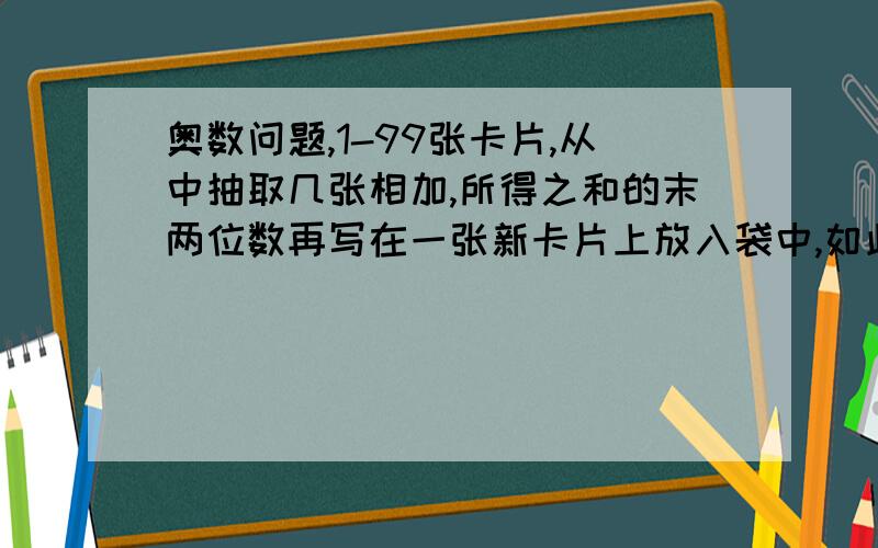 奥数问题,1-99张卡片,从中抽取几张相加,所得之和的末两位数再写在一张新卡片上放入袋中,如此重复N次后,问袋中所剩最后