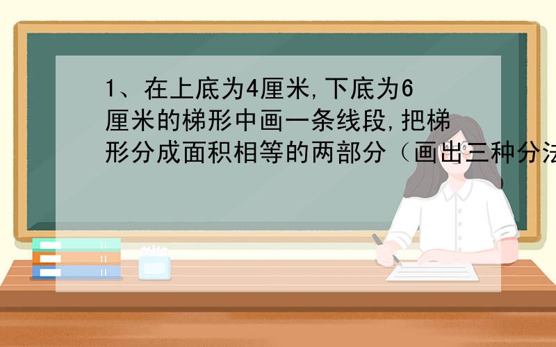 1、在上底为4厘米,下底为6厘米的梯形中画一条线段,把梯形分成面积相等的两部分（画出三种分法,6分）