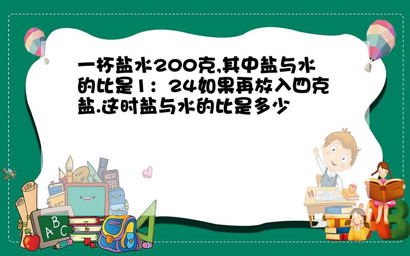 一杯盐水200克,其中盐与水的比是1：24如果再放入四克盐.这时盐与水的比是多少