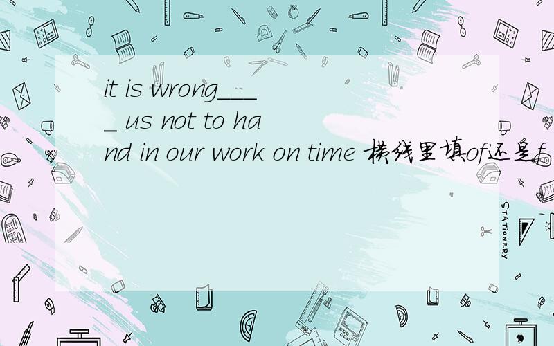 it is wrong____ us not to hand in our work on time 横线里填of还是f