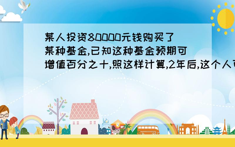 某人投资80000元钱购买了某种基金,已知这种基金预期可增值百分之十,照这样计算,2年后,这个人可盈利几元