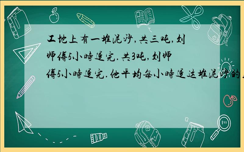 工地上有一堆泥沙,共三吨,刘师傅5小时运完.共3吨,刘师傅5小时运完.他平均每小时运这堆泥沙的几分之几,3小时运这堆沙的