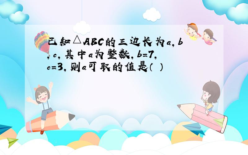 已知△ABC的三边长为a,b,c,其中a为整数,b=7,c=3,则a可取的值是（ ）