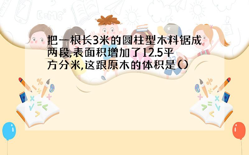 把一根长3米的圆柱型木料锯成两段,表面积增加了12.5平方分米,这跟原木的体积是()