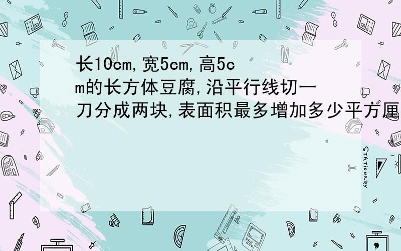 长10cm,宽5cm,高5cm的长方体豆腐,沿平行线切一刀分成两块,表面积最多增加多少平方厘米?