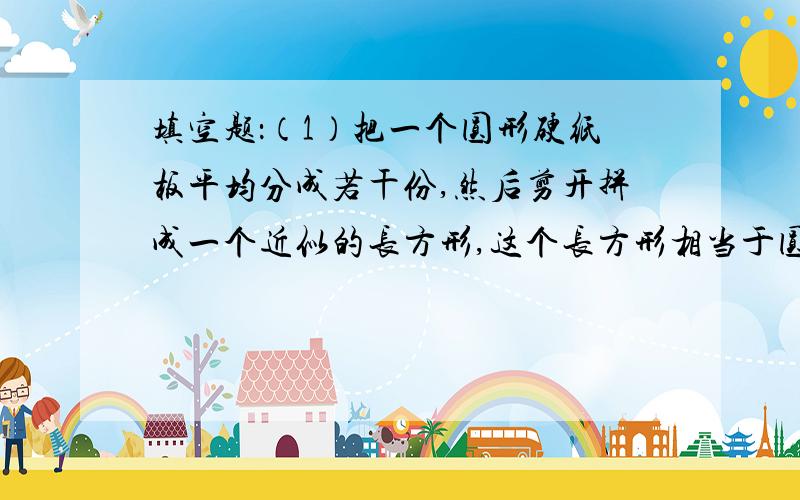 填空题：（1）把一个圆形硬纸板平均分成若干份,然后剪开拼成一个近似的长方形,这个长方形相当于圆的（ ）,即（ ）；长方形