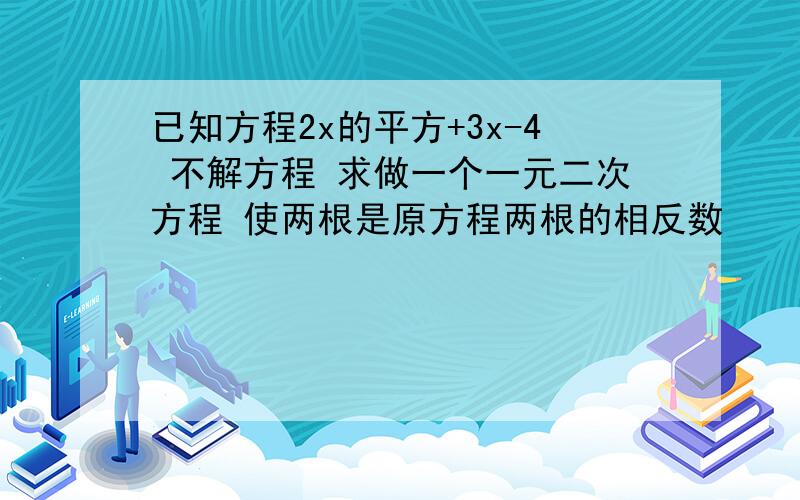 已知方程2x的平方+3x-4 不解方程 求做一个一元二次方程 使两根是原方程两根的相反数