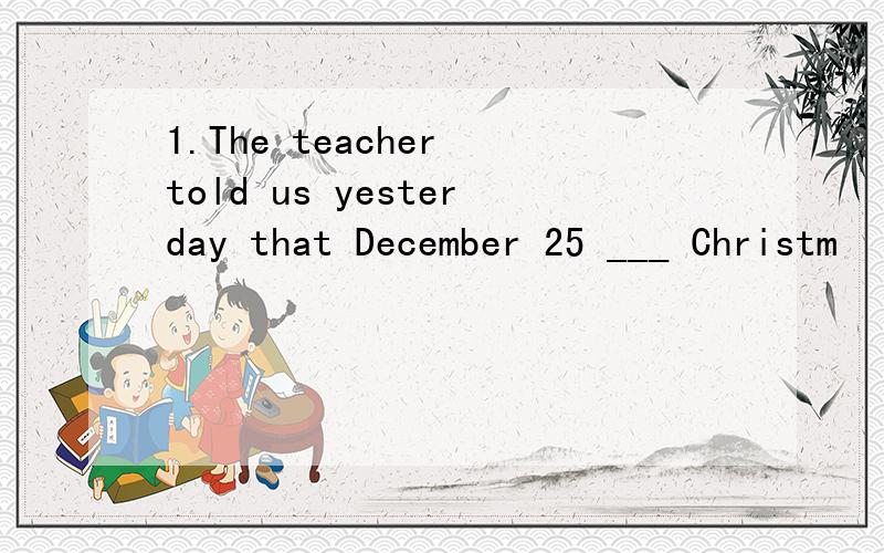 1.The teacher told us yesterday that December 25 ___ Christm