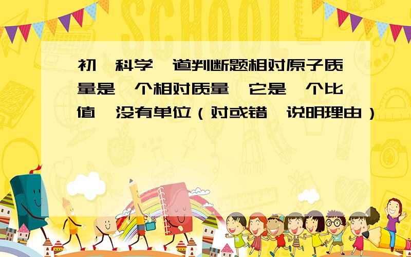 初一科学一道判断题相对原子质量是一个相对质量,它是一个比值,没有单位（对或错,说明理由）