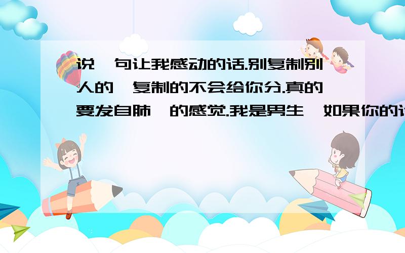 说一句让我感动的话.别复制别人的,复制的不会给你分.真的要发自肺腑的感觉.我是男生,如果你的话让我看了有所感觉,