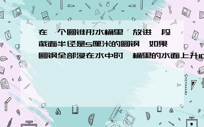 在一个圆锥形水桶里,放进一段截面半径是5厘米的圆钢,如果圆钢全部浸在水中时,桶里的水面上升10厘米如果