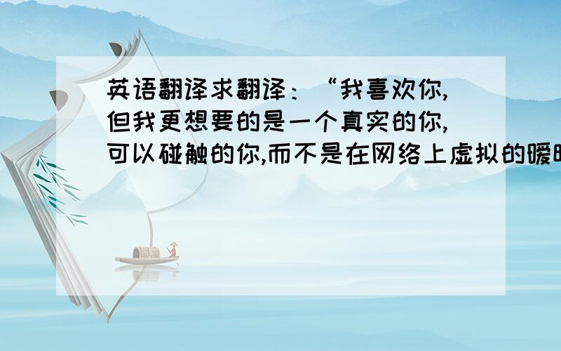 英语翻译求翻译：“我喜欢你,但我更想要的是一个真实的你,可以碰触的你,而不是在网络上虚拟的暧昧,所以我只要能看见你的样子