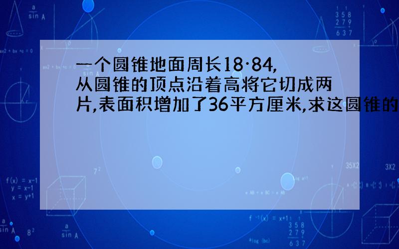 一个圆锥地面周长18·84,从圆锥的顶点沿着高将它切成两片,表面积增加了36平方厘米,求这圆锥的体积