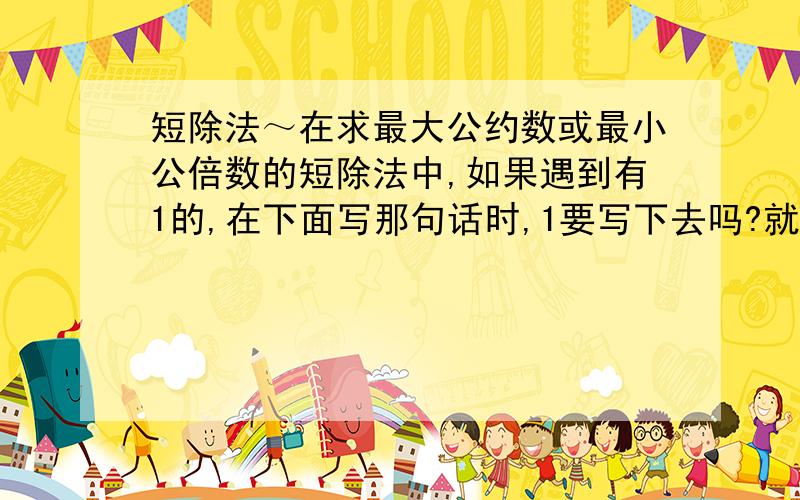 短除法～在求最大公约数或最小公倍数的短除法中,如果遇到有1的,在下面写那句话时,1要写下去吗?就是说,我们求最小公倍数做