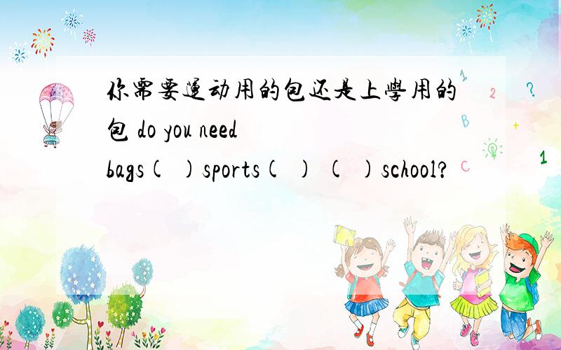 你需要运动用的包还是上学用的包 do you need bags( )sports( ) ( )school?