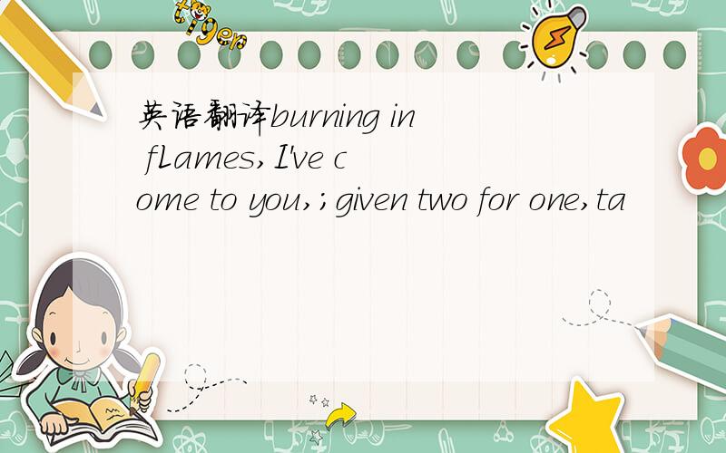 英语翻译burning in fLames,I've come to you,；given two for one,ta