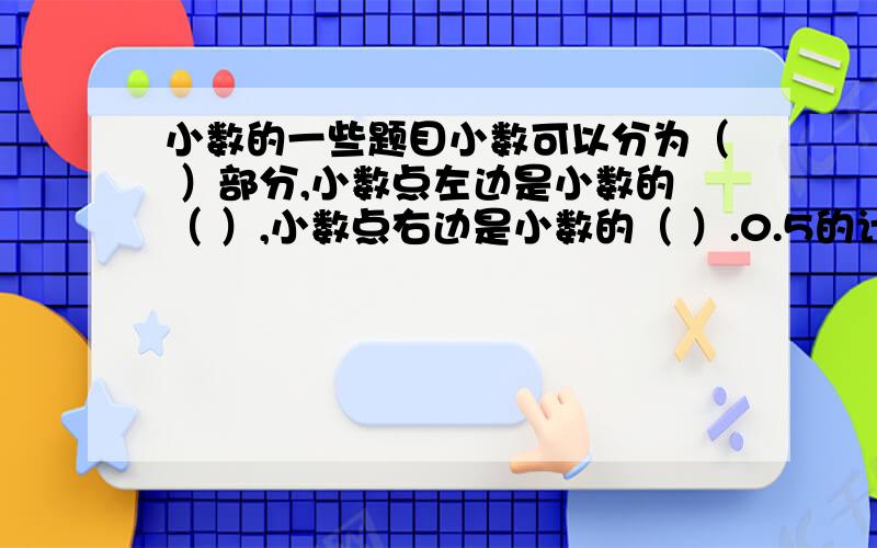 小数的一些题目小数可以分为（ ）部分,小数点左边是小数的（ ）,小数点右边是小数的（ ）.0.5的计数单位大于0.50的