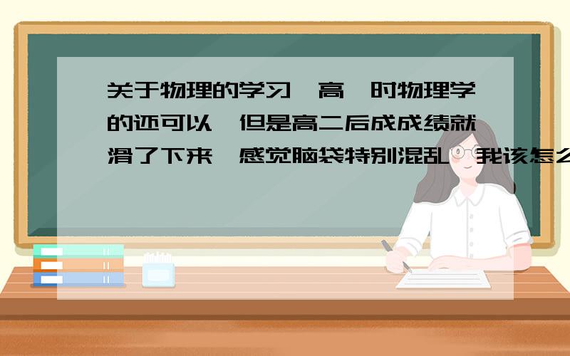 关于物理的学习,高一时物理学的还可以,但是高二后成成绩就滑了下来,感觉脑袋特别混乱,我该怎么补呢?