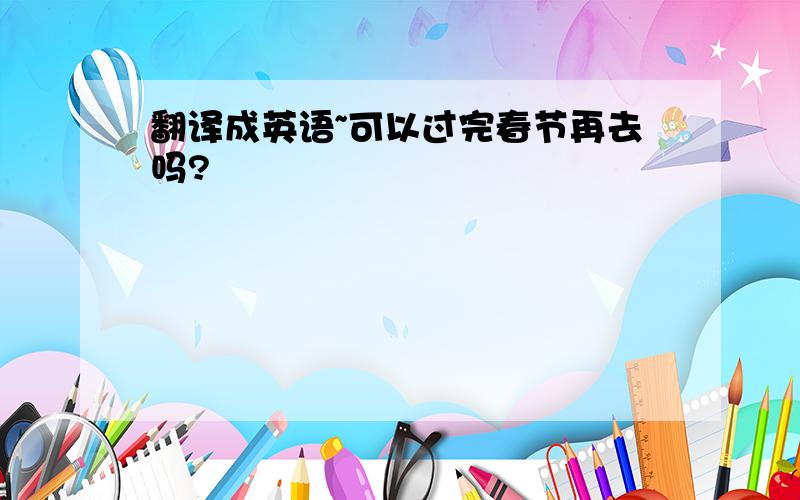 翻译成英语~可以过完春节再去吗?