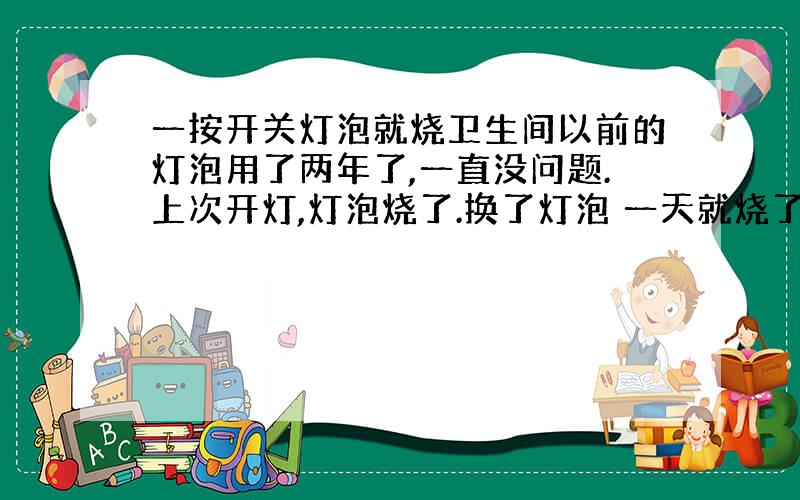 一按开关灯泡就烧卫生间以前的灯泡用了两年了,一直没问题.上次开灯,灯泡烧了.换了灯泡 一天就烧了 、又换了个 用了两天