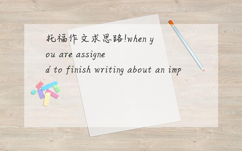 托福作文求思路!when you are assigned to finish writing about an imp