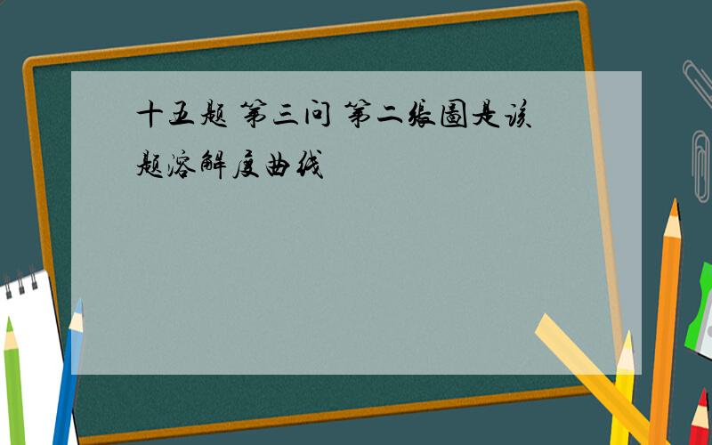 十五题 第三问 第二张图是该题溶解度曲线