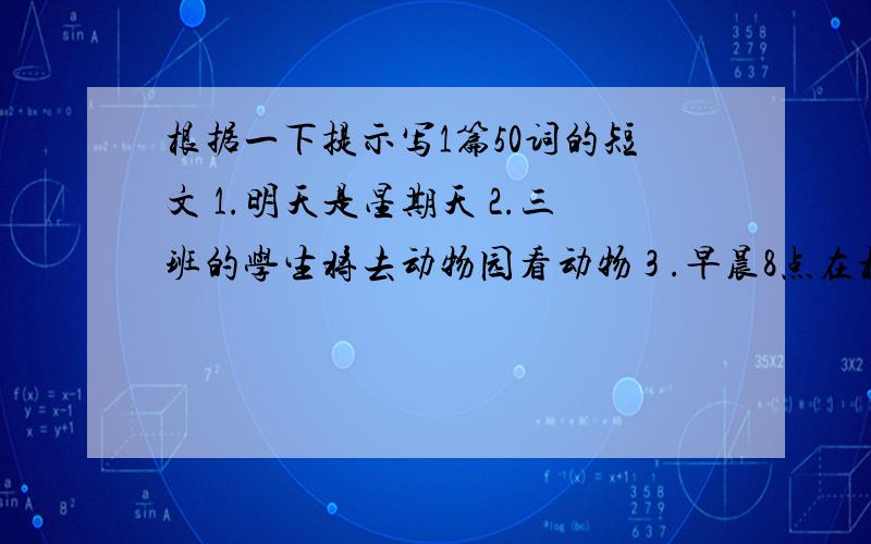 根据一下提示写1篇50词的短文 1.明天是星期天 2.三班的学生将去动物园看动物 3 .早晨8点在校门口集中.4.