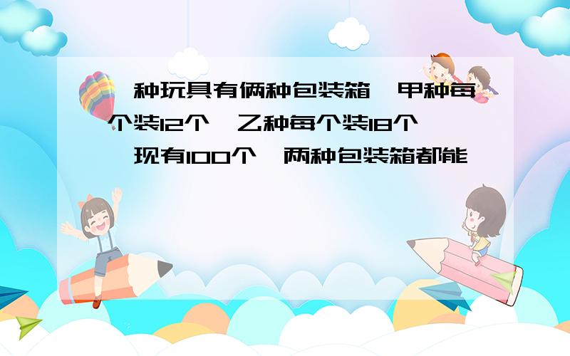 一种玩具有俩种包装箱,甲种每个装12个,乙种每个装18个,现有100个,两种包装箱都能