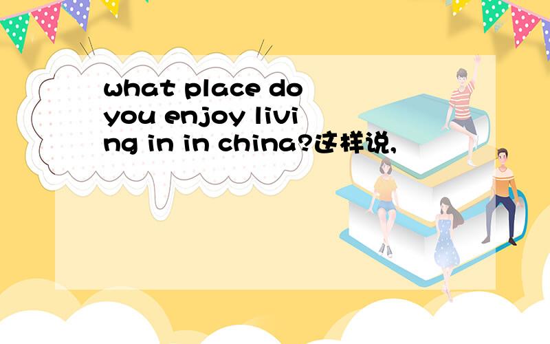 what place do you enjoy living in in china?这样说,