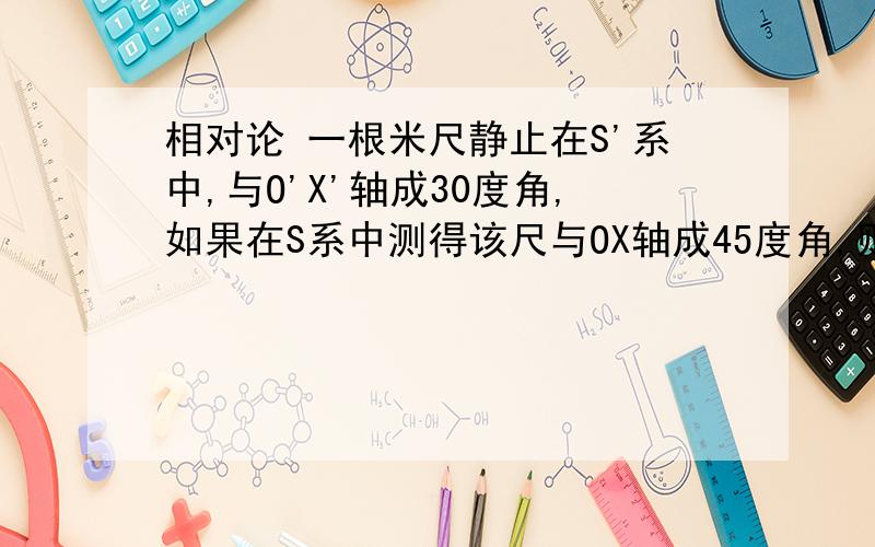 相对论 一根米尺静止在S'系中,与O'X'轴成30度角,如果在S系中测得该尺与OX轴成45度角,则S'系相对于S系的速度