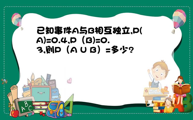 已知事件A与B相互独立,P(A)=0.4,P（B)=0.3,则P（A U B）=多少?