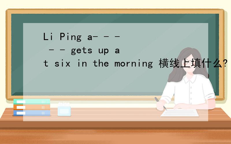 Li Ping a- - - - - gets up at six in the morning 横线上填什么?