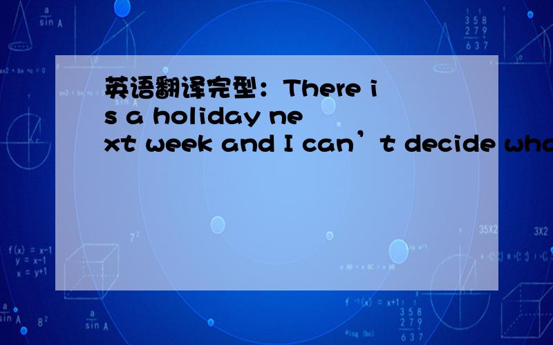 英语翻译完型：There is a holiday next week and I can’t decide what