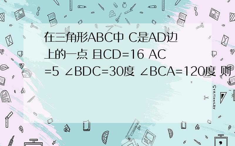 在三角形ABC中 C是AD边上的一点 且CD=16 AC=5 ∠BDC=30度 ∠BCA=120度 则 AB