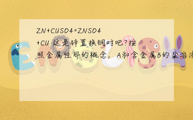 ZN+CUSO4=ZNSO4+CU 这是锌置换铜对吧?按照金属性那的概念：A和含金属B的盐溶液反应,置换出B说明A的金属