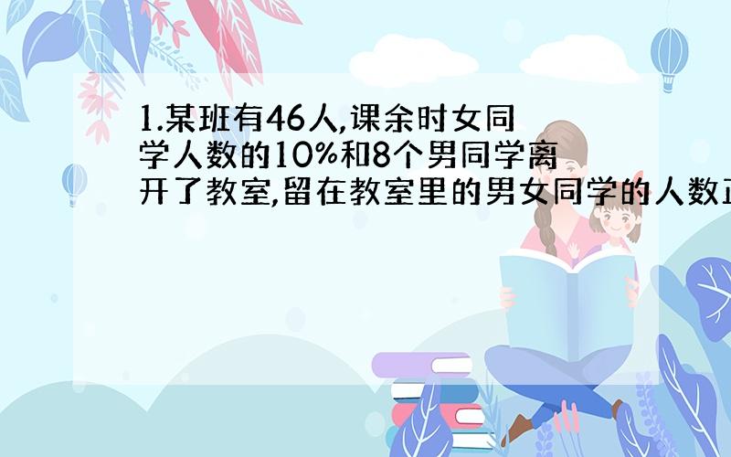 1.某班有46人,课余时女同学人数的10%和8个男同学离开了教室,留在教室里的男女同学的人数正好相等,那么这个班上有男同