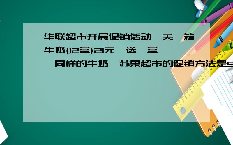 华联超市开展促销活动,买一箱牛奶(12盒)21元,送一盒,同样的牛奶,苏果超市的促销方法是5盒9.1元,哪一家的价格更便