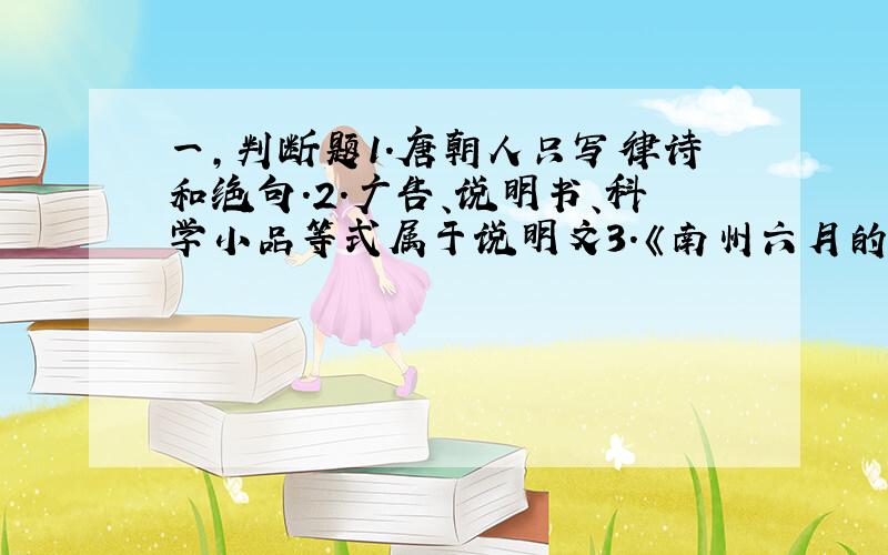 一,判断题1.唐朝人只写律诗和绝句.2.广告、说明书、科学小品等式属于说明文3.《南州六月的荔枝丹》是一篇事理说明文4.