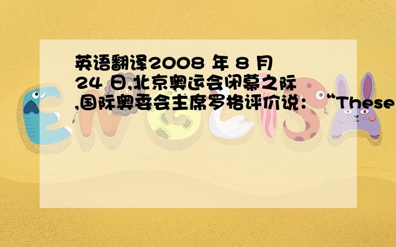 英语翻译2008 年 8 月24 日,北京奥运会闭幕之际,国际奥委会主席罗格评价说：“These were truly