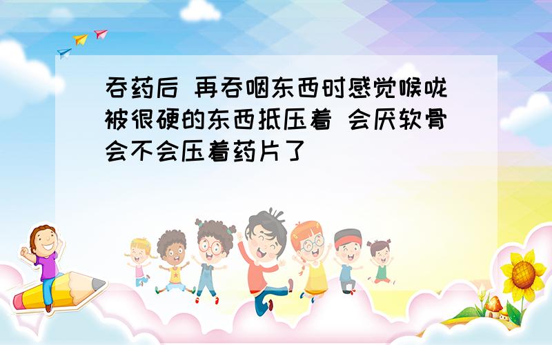 吞药后 再吞咽东西时感觉喉咙被很硬的东西抵压着 会厌软骨会不会压着药片了