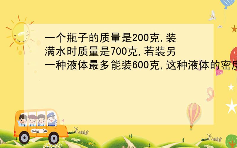 一个瓶子的质量是200克,装满水时质量是700克,若装另一种液体最多能装600克,这种液体的密度是多少?