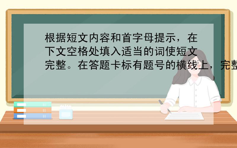 根据短文内容和首字母提示，在下文空格处填入适当的词使短文完整。在答题卡标有题号的横线上，完整地写出空缺处单词的正确形式。