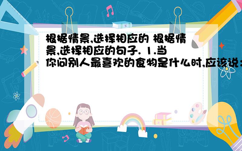 根据情景,选择相应的 根据情景,选择相应的句子. 1.当你问别人最喜欢的食物是什么时,应该说： [  