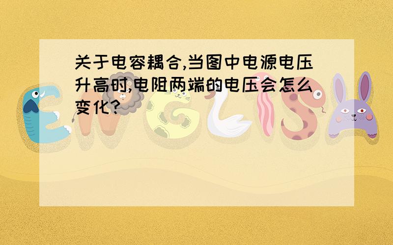 关于电容耦合,当图中电源电压升高时,电阻两端的电压会怎么变化?