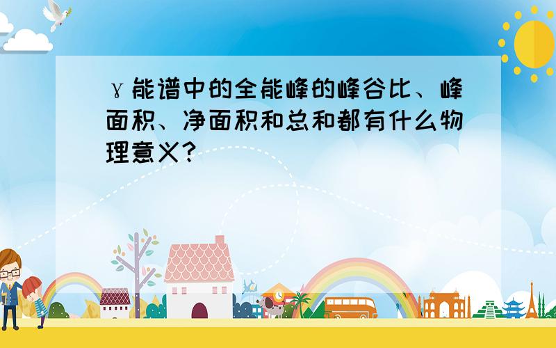 γ能谱中的全能峰的峰谷比、峰面积、净面积和总和都有什么物理意义?