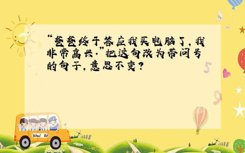 “爸爸终于答应我买电脑了,我非常高兴.”把这句改为带问号的句子,意思不变?