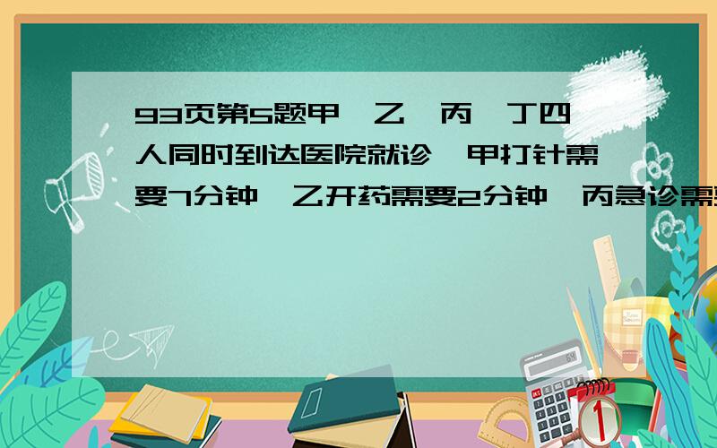 93页第5题甲'乙'丙'丁四人同时到达医院就诊,甲打针需要7分钟,乙开药需要2分钟,丙急诊需要12分钟表,丁做按摩需要2