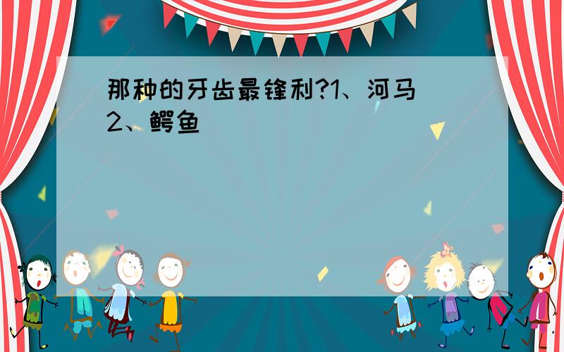 那种的牙齿最锋利?1、河马 2、鳄鱼