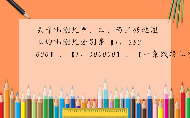 关于比例尺甲、乙、丙三张地图上的比例尺分别是【1：250000】、【1：300000】、【一条线段上有三个段,分别是0、